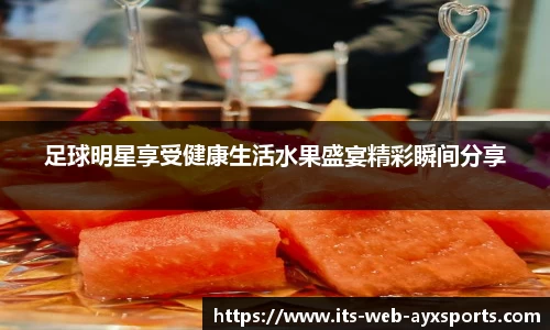 足球明星享受健康生活水果盛宴精彩瞬间分享